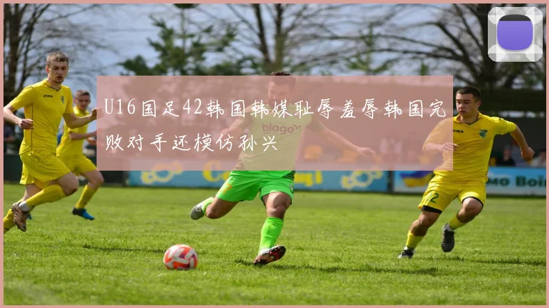 U16国足42韩国韩媒耻辱羞辱韩国完败对手还模仿孙兴慜