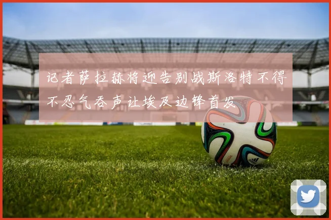 记者萨拉赫将迎告别战斯洛特不得不忍气吞声让埃及边锋首发